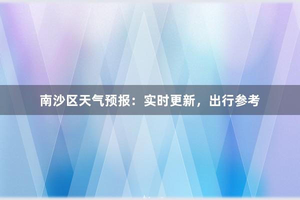 南沙区天气预报：实时更新，出行参考