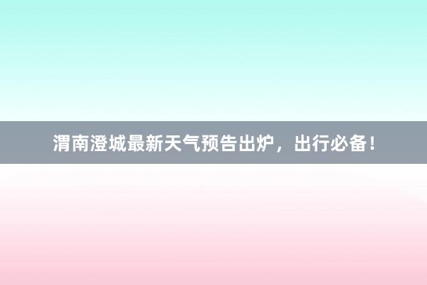 渭南澄城最新天气预告出炉，出行必备！