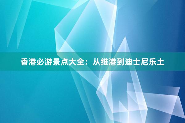 香港必游景点大全：从维港到迪士尼乐土